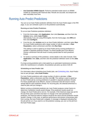 • Use Extended ARIMA Search: Performs extended model search on ARIMA
models by comparing with historical data. Results are accurate, but analysis will
take noticeably more time.
Running Auto Predict Predictions
You can run an Auto Predict prediction definition from the Auto Predict page or the IPM
page, or you can schedule a job to run the prediction automatically.
Running an Auto Predict Prediction
To run an Auto Prediction prediction definition:
1. From the Home page, click Application, then click Overview, and then from the
Actions menu, select Auto Predict.
Alternatively, if you are using IPM Insights, from the Home page, click IPM and
then click Configure.
2. From the list, click Actions next to an Auto Predict definition, and then select Run.
For Auto Predict predictions with a large number of cells to calculate, in Run
Parameters, select a dimension and then click Run Now.
This setting is used to speed up an Auto Predict job by running predictions in
parallel in separate prediction threads. For these parallel jobs to be efficient,
choose a dimension that will result in evenly spread data for each prediction
thread.
3. To review a summary of the prediction, review details in the Jobs Console: Click
Application, then Jobs, and then click the prediction definition name on the Jobs
page.
If a long-running prediction job is interrupted by an automated maintenance window,
when the maintenance is complete, the prediction job picks up where it left off.
Scheduling an Auto Predict Job
For information about scheduling Auto Predict jobs, see Scheduling Jobs. Auto Predict
has its own job type, called Auto Predict.
For Auto Predict predictions with a large number of cells to calculate, in Run
Parameters, select a dimension and then click OK. This setting is used to speed up
an Auto Predict job by running predictions in parallel in separate prediction threads.
For these parallel jobs to be efficient, choose a dimension that will result in evenly
spread data for each prediction thread. For recurring jobs, the selected dimension is
used for jobs until you change it.
Before running a scheduled prediction job, Auto Predict analyzes certain factors to
determine if prediction results would change. If the prediction results would not
change, the Auto Predict job is not run. For example, if the historical range was set for
the last three years and there has been no change in the start period/year for
prediction, the historical data for analysis would be the same and the prediction results
wouldn’t change. In this case, to optimize performance and prevent unnecessary jobs
from running, the Auto Predict job is skipped. A message is displayed indicating that
the job will not run. If you want to run the prediction anyway, you can run the job from
the Auto Predict page.
Chapter 16
Running Auto Predict Predictions
16-6
 