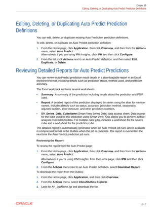 Editing, Deleting, or Duplicating Auto Predict Prediction
Definitions
You can edit, delete, or duplicate existing Auto Prediction prediction definitions.
To edit, delete, or duplicate an Auto Predict prediction definition:
1. From the Home page, click Application, then click Overview, and then from the Actions
menu, select Auto Predict.
Alternatively, if you are using IPM Insights, click IPM and then click Configure.
2. From the list, click Actions next to an Auto Predict definition, and then select Edit,
Duplicate, or Delete.
Reviewing Detailed Reports for Auto Predict Predictions
You can review Auto Predict prediction result details in a downloadable report in an Excel
worksheet format, including details such as prediction status, method used, and prediction
accuracy.
The Excel workbook contains several worksheets:
• Summary: A summary of the prediction including details about the prediction and POV
used.
• Report: A detailed report of the prediction displayed by series using the alias for member
names. Includes details such as status, accuracy, prediction method, seasonality,
adjusted outliers, error measure, and other prediction statistics.
• SV_Series_Data_CubeName (Smart View Series Data) data access sheet: Data access
for the cube used for the prediction using Smart View. Also allows you to perform ad hoc
analysis on prediction data. For multiple cube jobs, includes a worksheet for the source
cube and a worksheet for the prediction cube.
The detailed report is automatically generated when an Auto Predict job runs and is available
in compressed format in the Outbox when the job is complete. The report is overwritten the
next time the Auto Predict prediction job runs.
Reviewing the Report
To review the report from the Auto Predict page:
1. From the Home page, click Application, then click Overview, and then from the Actions
menu, select Auto Predict.
Alternatively, if you're using IPM Insights, from the Home page, click IPM and then click
Configure
2. From the Actions menu next to an Auto Predict definition, select Download Report.
To download the report from the Outbox:
1. From the Home page, click Application, and then click Overview.
2. From the Actions menu, select Inbox/Outbox Explorer.
3. Look for AP_JobName.zip and download the file.
Chapter 16
Editing, Deleting, or Duplicating Auto Predict Prediction Definitions
16-7
 