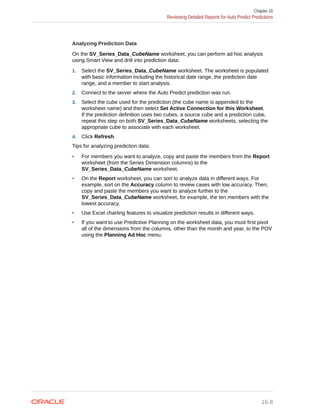 Analyzing Prediction Data
On the SV_Series_Data_CubeName worksheet, you can perform ad hoc analysis
using Smart View and drill into prediction data:
1. Select the SV_Series_Data_CubeName worksheet. The worksheet is populated
with basic information including the historical date range, the prediction date
range, and a member to start analysis.
2. Connect to the server where the Auto Predict prediction was run.
3. Select the cube used for the prediction (the cube name is appended to the
worksheet name) and then select Set Active Connection for this Worksheet.
If the prediction definition uses two cubes, a source cube and a prediction cube,
repeat this step on both SV_Series_Data_CubeName worksheets, selecting the
appropriate cube to associate with each worksheet.
4. Click Refresh.
Tips for analyzing prediction data:
• For members you want to analyze, copy and paste the members from the Report
worksheet (from the Series Dimension columns) to the
SV_Series_Data_CubeName worksheet.
• On the Report worksheet, you can sort to analyze data in different ways. For
example, sort on the Accuracy column to review cases with low accuracy. Then,
copy and paste the members you want to analyze further to the
SV_Series_Data_CubeName worksheet, for example, the ten members with the
lowest accuracy.
• Use Excel charting features to visualize prediction results in different ways.
• If you want to use Predictive Planning on the worksheet data, you must first pivot
all of the dimensions from the columns, other than the month and year, to the POV
using the Planning Ad Hoc menu.
Chapter 16
Reviewing Detailed Reports for Auto Predict Predictions
16-8
 