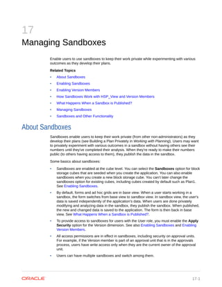 17
Managing Sandboxes
Enable users to use sandboxes to keep their work private while experimenting with various
outcomes as they develop their plans.
Related Topics
• About Sandboxes
• Enabling Sandboxes
• Enabling Version Members
• How Sandboxes Work with HSP_View and Version Members
• What Happens When a Sandbox is Published?
• Managing Sandboxes
• Sandboxes and Other Functionality
About Sandboxes
Sandboxes enable users to keep their work private (from other non-administrators) as they
develop their plans (see Building a Plan Privately in Working with Planning). Users may want
to privately experiment with various outcomes in a sandbox without having others see their
numbers until they've completed their analysis. When they're ready to make their numbers
public (to others having access to them), they publish the data in the sandbox.
Some basics about sandboxes:
• Sandboxes are enabled at the cube level. You can select the Sandboxes option for block
storage cubes that are seeded when you create the application. You can also enable
sandboxes when you create a new block storage cube. You can’t later change the
sandboxes option for existing cubes, including cubes created by default such as Plan1.
See Enabling Sandboxes.
• By default, forms and ad hoc grids are in base view. When a user starts working in a
sandbox, the form switches from base view to sandbox view. In sandbox view, the user's
data is saved independently of the application's data. When users are done privately
modifying and analyzing data in the sandbox, they publish the sandbox. When published,
the new and changed data is saved to the application. The form is then back in base
view. See What Happens When a Sandbox is Published?.
• To provide access to sandboxes for users with the User role, you must enable the Apply
Security option for the Version dimension. See also Enabling Sandboxes and Enabling
Version Members.
• All access permissions are in effect in sandboxes, including security on approval units.
For example, if the Version member is part of an approval unit that is in the approvals
process, users have write access only when they are the current owner of the approval
unit.
• Users can have multiple sandboxes and switch among them.
17-1
 