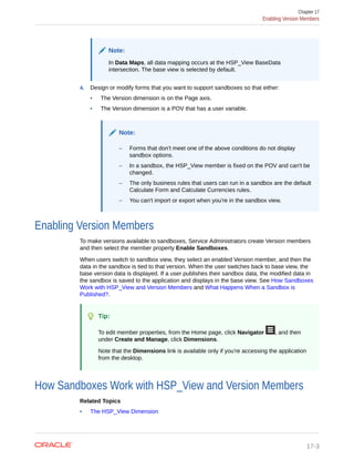 Note:
In Data Maps, all data mapping occurs at the HSP_View BaseData
intersection. The base view is selected by default.
4. Design or modify forms that you want to support sandboxes so that either:
• The Version dimension is on the Page axis.
• The Version dimension is a POV that has a user variable.
Note:
– Forms that don't meet one of the above conditions do not display
sandbox options.
– In a sandbox, the HSP_View member is fixed on the POV and can't be
changed.
– The only business rules that users can run in a sandbox are the default
Calculate Form and Calculate Currencies rules.
– You can't import or export when you're in the sandbox view.
Enabling Version Members
To make versions available to sandboxes, Service Administrators create Version members
and then select the member property Enable Sandboxes.
When users switch to sandbox view, they select an enabled Version member, and then the
data in the sandbox is tied to that version. When the user switches back to base view, the
base version data is displayed. If a user publishes their sandbox data, the modified data in
the sandbox is saved to the application and displays in the base view. See How Sandboxes
Work with HSP_View and Version Members and What Happens When a Sandbox is
Published?.
Tip:
To edit member properties, from the Home page, click Navigator , and then
under Create and Manage, click Dimensions.
Note that the Dimensions link is available only if you're accessing the application
from the desktop.
How Sandboxes Work with HSP_View and Version Members
Related Topics
• The HSP_View Dimension
Chapter 17
Enabling Version Members
17-3
 