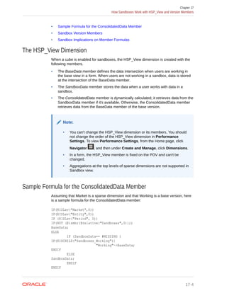 • Sample Formula for the ConsolidatedData Member
• Sandbox Version Members
• Sandbox Implications on Member Formulas
The HSP_View Dimension
When a cube is enabled for sandboxes, the HSP_View dimension is created with the
following members.
• The BaseData member defines the data intersection when users are working in
the base view in a form. When users are not working in a sandbox, data is stored
at the intersection of the BaseData member.
• The SandboxData member stores the data when a user works with data in a
sandbox.
• The ConsolidatedData member is dynamically calculated; it retrieves data from the
SandboxData member if it's available. Otherwise, the ConsolidatedData member
retrieves data from the BaseData member of the base version.
Note:
• You can't change the HSP_View dimension or its members. You should
not change the order of the HSP_View dimension in Performance
Settings. To view Performance Settings, from the Home page, click
Navigator , and then under Create and Manage, click Dimensions.
• In a form, the HSP_View member is fixed on the POV and can't be
changed.
• Aggregations at the top levels of sparse dimensions are not supported in
Sandbox view.
Sample Formula for the ConsolidatedData Member
Assuming that Market is a sparse dimension and that Working is a base version, here
is a sample formula for the ConsolidatedData member:
IF(@ISLev("Market",0))
IF(@ISLev("Entity",0))
IF (@ISLev("Period", 0))
IF(NOT (@ismbr(@relative("Sandboxes",0))))
BaseData;
ELSE
IF (SandboxData== #MISSING )
IF(@ISCHILD("Sandboxes_Working"))
"Working"->BaseData;
ENDIF
ELSE
SandboxData;
ENDIF
ENDIF
Chapter 17
How Sandboxes Work with HSP_View and Version Members
17-4
 