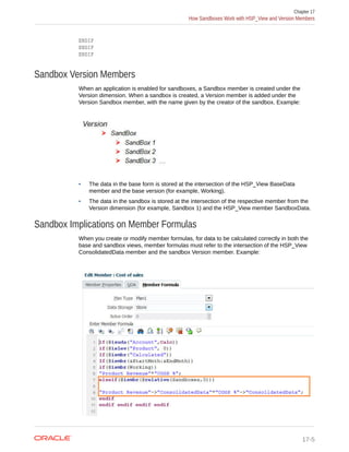ENDIF
ENDIF
ENDIF
Sandbox Version Members
When an application is enabled for sandboxes, a Sandbox member is created under the
Version dimension. When a sandbox is created, a Version member is added under the
Version Sandbox member, with the name given by the creator of the sandbox. Example:
• The data in the base form is stored at the intersection of the HSP_View BaseData
member and the base version (for example, Working).
• The data in the sandbox is stored at the intersection of the respective member from the
Version dimension (for example, Sandbox 1) and the HSP_View member SandboxData.
Sandbox Implications on Member Formulas
When you create or modify member formulas, for data to be calculated correctly in both the
base and sandbox views, member formulas must refer to the intersection of the HSP_View
ConsolidatedData member and the sandbox Version member. Example:
Chapter 17
How Sandboxes Work with HSP_View and Version Members
17-5
 