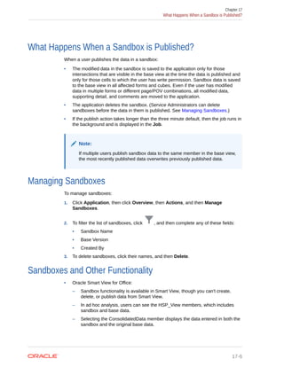 What Happens When a Sandbox is Published?
When a user publishes the data in a sandbox:
• The modified data in the sandbox is saved to the application only for those
intersections that are visible in the base view at the time the data is published and
only for those cells to which the user has write permission. Sandbox data is saved
to the base view in all affected forms and cubes. Even if the user has modified
data in multiple forms or different page/POV combinations, all modified data,
supporting detail, and comments are moved to the application.
• The application deletes the sandbox. (Service Administrators can delete
sandboxes before the data in them is published. See Managing Sandboxes.)
• If the publish action takes longer than the three minute default, then the job runs in
the background and is displayed in the Job.
Note:
If multiple users publish sandbox data to the same member in the base view,
the most recently published data overwrites previously published data.
Managing Sandboxes
To manage sandboxes:
1. Click Application, then click Overview, then Actions, and then Manage
Sandboxes.
2. To filter the list of sandboxes, click , and then complete any of these fields:
• Sandbox Name
• Base Version
• Created By
3. To delete sandboxes, click their names, and then Delete.
Sandboxes and Other Functionality
• Oracle Smart View for Office:
– Sandbox functionality is available in Smart View, though you can't create,
delete, or publish data from Smart View.
– In ad hoc analysis, users can see the HSP_View members, which includes
sandbox and base data.
– Selecting the ConsolidatedData member displays the data entered in both the
sandbox and the original base data.
Chapter 17
What Happens When a Sandbox is Published?
17-6
 