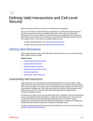 18
Defining Valid Intersections and Cell-Level
Security
Define rules that restrict who can enter or view data in your application.
You can restrict who can enter data in your application by creating rules that mark certain
member intersections as valid (or invalid) for data entry. These rules are called valid
intersections. You can also restrict who can view data in your application by creating rules
that remove read or write access to cells that a user would normally have access to due to
their regular security. These rules are called cell-level security.
• To define valid intersections, see Defining Valid Intersections.
• To define cell-level security, see Defining Cell-Level Security
Defining Valid Intersections
Define valid intersection rules which filter certain cell intersections to users when they enter
data or select runtime prompts.
Related Topics
• Understanding Valid Intersections
• Creating Valid Intersections
• Managing Valid Intersections
• Suppressing Invalid Data in Forms
• Clearing Invalid Data
• Working with Valid Intersections
Understanding Valid Intersections
Valid intersections are cell intersections that are filtered based on rules you define, called
valid intersection rules, which filter certain cell intersections to users when they enter data or
select runtime prompts. For example, you can specify that certain programs are valid only for
some periods or departments. After valid intersections are defined, cells containing invalid
data are read-only. This restriction speeds the planning process and optimizes the
information available to users.
Conversely, you might have a use case where data entry is allowed in most cell combinations
and you only need to prevent data entry to a select few cell combinations. In this case you
can ease the definition process by defining invalid intersections. You define invalid
intersections in the same way that you define valid intersections except you can specify the
invalid intersection definition type while creating the intersection group.
To better understand how valid intersections affect behavior in forms and in runtime prompts,
see Working with Valid Intersections.
18-1
 