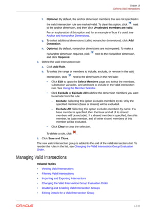 f. Optional: By default, the anchor dimension members that are not specified in
the valid intersection rule are marked valid. To clear this option, click next
to the anchor dimension, and then click Unselected members are valid.
For an explanation of this option and for an example of how it's used, see
Anchor and Nonanchor Dimensions.
g. To select additional dimensions (called nonanchor dimensions), click Add
Dimension.
h. Optional: By default, nonanchor dimensions are not required. To make a
nonanchor dimension required, click next to the nonanchor dimension,
and click Required.
4. Define the valid intersection rule:
a. Click Add Rule.
b. To select the range of members to include, exclude, or remove in the valid
intersection, click next to the dimensions in the new rule:
• Click Edit to open the Select Members page and select the members,
substitution variables, and attributes to include in the valid intersection
rule. See Using the Member Selector.
• Click Exclude or Exclude All to define the dimension members you want
to exclude from the rule:
– Exclude: Selecting this option excludes members by ID. Only the
specified members (base or shared) will be excluded.
– Exclude All: Selecting this option excludes members by name. If a
base member is specified, then the base and all of its shared
members will be excluded. If a shared member is specified, then this
member, its base member, and all other shared members of this
member will be excluded.
• Click Clear to clear the selection.
To delete a rule, click .
5. Click Save and Close.
The new valid intersection group is added to the end of the valid intersections list. To
reorder the rules in the list, see Changing the Valid Intersection Group Evaluation
Order.
Managing Valid Intersections
Related Topics
• Viewing Valid Intersections
• Filtering Valid Intersections
• Importing and Exporting Intersections
• Changing the Valid Intersection Group Evaluation Order
• Disabling and Enabling Valid Intersection Groups
• Editing Details for a Valid Intersection Group
Chapter 18
Defining Valid Intersections
18-8
 