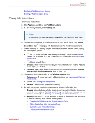 • Duplicating Valid Intersection Groups
• Deleting a Valid Intersection Group
Viewing Valid Intersections
To view valid intersections:
1. Click Application, and then click Valid Intersections.
2. If it isn't already selected, click the Setup tab.
Note:
If Redwood Experience is enabled, the Setup tab is at the bottom of the page.
3. To search the entire listing for certain intersections, enter search criteria in the Search
box and then click to display only the intersections that meet the search criteria.
4. To filter the listing so it displays only the intersections that meet the filter criteria, specify
the following filter options:
• : Click to display the Filter page where you can select from a robust list of filter
options. For a complete list of filter options and their descriptions, see Filtering Valid
Intersections.
• : Click to clear all filters.
• Enabled: Filters the list so you view only the intersections that are enabled (Yes), not
enabled (No), or select All.
• Definition Type: Filters the list so you view only the intersections that are the Valid
Intersection or Invalid Intersection types, or select All.
5. You can also perform these tasks on the Valid Intersections page:
• Actions menu: To import and export valid intersections, see Importing and Exporting
Intersections .
• Create: See Creating Valid Intersections.
• Refresh: Click to refresh the intersections listing.
6. For each listing on the intersections page you can perform the following tasks:
• Enabled column: Indicates whether an intersection is enabled. Click the check mark
next to the intersection to disable or enable it. A green check mark indicates that the
definition is enabled. See Disabling and Enabling Valid Intersection Groups.
• Action column: Click to edit, duplicate, or delete an intersection, or to move it up
or down in the listing order. See the following topics:
– Changing the Valid Intersection Group Evaluation Order
– Editing Details for a Valid Intersection Group
– Duplicating Valid Intersection Groups
– Deleting a Valid Intersection Group
Chapter 18
Defining Valid Intersections
18-9
 