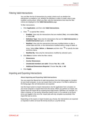 Filtering Valid Intersections
You can filter the list of intersections by certain criteria such as whether the
intersection is enabled or not, whether the definition is valid or invalid, when it was
modified, and by whom. When you filter, only the intersections that meet the filter
criteria are displayed on the Valid Intersections page.
To filter intersections:
1. Click Application, and then click Valid Intersections.
2. Click to specify filter criteria:
• Enabled: View only the intersections that are enabled (Yes), not enabled (No),
or select All.
• Definition Type: View only the intersections that are the Valid Intersection or
Invalid Intersection types, or select All.
• Modified: View only the intersections that were modified before or after a
certain date and time, or the intersections modified within a range of dates or
times. Select After, Before, or Between and then click to specify the date
and time criteria.
• Modified By: View only the intersections modified by selected users.
3. Click More to further refine the filter criteria:
• Dimensions
• Anchor Dimensions
• Unselected members are valid: Choose Yes, No, or All.
• Additional Dimensions Required: Choose Yes, No, or All.
4. Click Apply.
Importing and Exporting Intersections
About Importing and Exporting Valid Intersections
You can export the filtered list of valid intersections from the listing page to a location
on your local computer, or you can export them to the server. If no filter is defined on
the listing page, then all intersections are exported.
Use the Import action to import intersections into the application from a location on
your local computer or import them from the server. When you perform an import, the
system tests the import file for anything that might break a definition; for example, if a
cube is missing, or if an anchor dimension doesn't exist, or if a subrule is not found,
errors are logged in the error file. Import jobs will only complete successfully if the
import file has no errors.
Depending on the export or import location you choose, the intersections are exported
or imported in either an Excel file format (XLSX) or a zip file format.
Chapter 18
Defining Valid Intersections
18-10
 