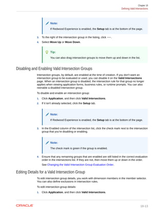 Note:
If Redwood Experience is enabled, the Setup tab is at the bottom of the page.
3. To the right of the intersection group in the listing, click .
4. Select Move Up or Move Down.
Tip:
You can also drag intersection groups to move them up and down in the list.
Disabling and Enabling Valid Intersection Groups
Intersection groups, by default, are enabled at the time of creation. If you don't want an
intersection group to be evaluated or used, you can disable it on the Valid Intersections
page. When an intersection group is disabled, the intersection rule for that group no longer
applies when viewing application forms, business rules, or runtime prompts. You can also
reenable a disabled intersection group.
To disable and enable an intersection group:
1. Click Application, and then click Valid Intersections.
2. If it isn't already selected, click the Setup tab.
Note:
If Redwood Experience is enabled, the Setup tab is at the bottom of the page.
3. In the Enabled column of the intersection list, click the check mark next to the intersection
group that you're disabling or enabling.
Note:
The check mark is green if the group is enabled.
4. Ensure that any remaining groups that are enabled are still listed in the correct evaluation
order in the intersections list. If they are not, then move them up or down in the order.
See Changing the Valid Intersection Group Evaluation Order.
Editing Details for a Valid Intersection Group
To edit intersection group details, you work with dimension members in the member selector.
You can also define exclusions in intersection rules.
To edit intersection group details:
1. Click Application, and then click Valid Intersections.
Chapter 18
Defining Valid Intersections
18-13
 
