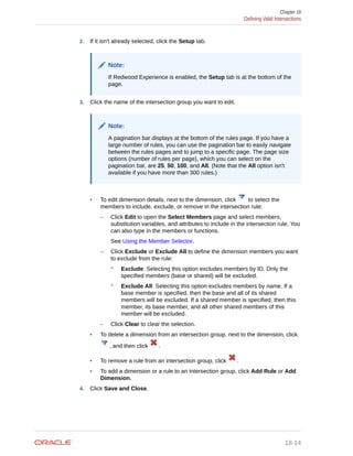 2. If it isn't already selected, click the Setup tab.
Note:
If Redwood Experience is enabled, the Setup tab is at the bottom of the
page.
3. Click the name of the intersection group you want to edit.
Note:
A pagination bar displays at the bottom of the rules page. If you have a
large number of rules, you can use the pagination bar to easily navigate
between the rules pages and to jump to a specific page. The page size
options (number of rules per page), which you can select on the
pagination bar, are 25, 50, 100, and All. (Note that the All option isn't
available if you have more than 300 rules.)
• To edit dimension details, next to the dimension, click to select the
members to include, exclude, or remove in the intersection rule:
– Click Edit to open the Select Members page and select members,
substitution variables, and attributes to include in the intersection rule. You
can also type in the members or functions.
See Using the Member Selector.
– Click Exclude or Exclude All to define the dimension members you want
to exclude from the rule:
* Exclude: Selecting this option excludes members by ID. Only the
specified members (base or shared) will be excluded.
* Exclude All: Selecting this option excludes members by name. If a
base member is specified, then the base and all of its shared
members will be excluded. If a shared member is specified, then this
member, its base member, and all other shared members of this
member will be excluded.
– Click Clear to clear the selection.
• To delete a dimension from an intersection group, next to the dimension, click
, and then click .
• To remove a rule from an intersection group, click .
• To add a dimension or a rule to an intersection group, click Add Rule or Add
Dimension.
4. Click Save and Close.
Chapter 18
Defining Valid Intersections
18-14
 