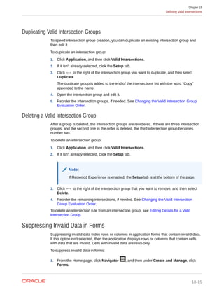 Duplicating Valid Intersection Groups
To speed intersection group creation, you can duplicate an existing intersection group and
then edit it.
To duplicate an intersection group:
1. Click Application, and then click Valid Intersections.
2. If it isn't already selected, click the Setup tab.
3. Click to the right of the intersection group you want to duplicate, and then select
Duplicate.
The duplicate group is added to the end of the intersections list with the word "Copy"
appended to the name.
4. Open the intersection group and edit it.
5. Reorder the intersection groups, if needed. See Changing the Valid Intersection Group
Evaluation Order.
Deleting a Valid Intersection Group
After a group is deleted, the intersection groups are reordered. If there are three intersection
groups, and the second one in the order is deleted, the third intersection group becomes
number two.
To delete an intersection group:
1. Click Application, and then click Valid Intersections.
2. If it isn't already selected, click the Setup tab.
Note:
If Redwood Experience is enabled, the Setup tab is at the bottom of the page.
3. Click to the right of the intersection group that you want to remove, and then select
Delete.
4. Reorder the remaining intersections, if needed. See Changing the Valid Intersection
Group Evaluation Order.
To delete an intersection rule from an intersection group, see Editing Details for a Valid
Intersection Group.
Suppressing Invalid Data in Forms
Suppressing invalid data hides rows or columns in application forms that contain invalid data.
If this option isn't selected, then the application displays rows or columns that contain cells
with data that are invalid. Cells with invalid data are read-only.
To suppress invalid data in forms:
1. From the Home page, click Navigator , and then under Create and Manage, click
Forms.
Chapter 18
Defining Valid Intersections
18-15
 