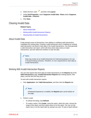 2. Select the form, click , and then click Layout.
3. Under Grid Properties, select Suppress invalid data - Rows and/or Suppress
invalid data - Columns.
4. Click Save.
Clearing Invalid Data
Related Topics
• About Invalid Data
• Working With Invalid Intersection Reports
• Clearing Data at Invalid Intersections
About Invalid Data
If data already exists at intersections, then adding or modifying valid intersections
invalidates the existing data. Creating a valid intersection rule or modifying an existing
valid intersection rule doesn't clear data in the invalid intersections. You must generate
a valid intersection rule report, which will show where data exists at invalid
intersections, and then determine whether to clear the data.
Note:
Data may remain at an invalid intersection for historical purposes or for use
in forward looking scenarios. Therefore, it's not a requirement to clear data at
invalid intersections.
Working With Invalid Intersection Reports
You can view reports that show data at invalid intersections on the Reports tab of the
Valid Intersections page. Invalid Intersection Reports lists existing reports, their
status, and the last time they were run.
To work with invalid intersection reports:
1. Click Application, then Valid Intersections, and then click the Reports tab.
Note:
If Redwood Experience is enabled, the Reports tab is at the bottom of
the page.
2. Perform a task:
• To refresh the listing, click Refresh.
• To create a report, click Create, name the report, select the cube, choose the
scope of the report, and then select when to run the report. You can run the
report now or run the report later by saving it as a job. To save a report without
Chapter 18
Defining Valid Intersections
18-16
 