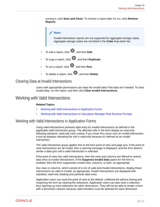 running it, click Save and Close. To remove a report after it's run, click Remove
Reports.
Note:
Invalid intersection reports are not supported for aggregate storage cubes.
Aggregate storage cubes are not listed in the Cube drop-down list.
• To edit a report, click , and then Edit.
• To copy a report, click , and then Duplicate.
• To run a report, click , and then Run.
• To delete a report, click , and then Delete.
Clearing Data at Invalid Intersections
Users with appropriate permissions can clear the invalid data if the data isn't needed. To clear
invalid data, run the report, and then click Clear Invalid Intersections.
Working with Valid Intersections
Related Topics
• Working with Valid Intersections in Application Forms
• Working with Valid Intersections in Calculation Manager Rule Runtime Prompts
Working with Valid Intersections in Application Forms
Using valid intersections prevents data entry for invalid intersections as defined in the
applicable valid intersection group. The affected cells in the form display as read-only
following standard, read-only color coding. If you hover the cursor over an invalid intersection,
a tool tip displays indicating the cell is read-only because it's defined as an invalid
intersection.
The valid intersection group applies first to the form point of view and page axis. If the point of
view intersections are all invalid, then a warning message is displayed, and the form doesn't
render a data grid until a valid intersection is selected.
If the point of view has valid intersections, then the rows and columns are filtered to restrict
data entry at invalid intersections. If the Suppress Invalid Data option for the form is
enabled, then the form suppresses invalid rows, columns, or both, as appropriate.
Any rows or columns, which consist of a mix of valid and invalid intersections, display those
intersections as valid or invalid, as appropriate. Invalid intersections are displayed with
standard, read-only shading and preclude data entry.
Application users can reset the point of view to the default, unfiltered list without closing and
reopening the form by clearing the selections. Application users can also clear a selection,
thus opening up more selections for other dimensions. They will not be able to render a form
with a dimension cleared, because valid members must be selected for each dimension.
Chapter 18
Defining Valid Intersections
18-17
 