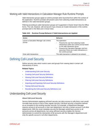 Working with Valid Intersections in Calculation Manager Rule Runtime Prompts
Valid intersection groups apply to runtime prompts when launched from within the context of
the application. Runtime prompts will prevent users from selecting invalid intersections as
defined in the valid intersection groups.
Filtering according to valid intersection groups isn't supported in Oracle Smart View for Office
forms. The rule, however, will not launch if you choose an invalid intersection in the runtime
prompts both in the Web and in Smart View.
Table 18-9 Runtime Prompt Behavior if Valid Intersections are Applied
Action Behavior
Launch a Calculation Manager rule runtime
prompt
The application:
• Prevents the user from selecting invalid
intersections within the runtime prompt based
on the valid intersection group
• Prevents the Calculation Manager rule from
executing if there are invalid intersections in
the runtime prompts
Enter valid intersections The valid intersection is allowed to be entered.
Defining Cell-Level Security
Define security rules which restrict users and groups from viewing data in certain cell
intersections in forms.
Related Topics
• Understanding Cell-Level Security
• Creating Cell-Level Security Definitions
• Viewing Cell-Level Security Definitions
• Filtering Cell-Level Security Definitions
• Importing and Exporting Cell-Level Security Definitions
• Testing Cell-Level Security
• Reordering the Cell-Level Security Definitions List
Understanding Cell-Level Security
About Cell-Level Security
Service Administrators applying cell-level security can deny access to cells that a user would
normally have access to due to their regular security. Cell-level security is therefore defined
as an exception to the existing member security. For example, a Department Manager
requires access to all accounts in their own department, but only a certain account in all other
departments. With the usual metadata security the Manager would have access to all
accounts across all departments, but using cell-level security enables the Service
Administrator to control the intersection of all accounts with the Manager's department and
only the specific account in all other departments.
Chapter 18
Defining Cell-Level Security
18-19
 
