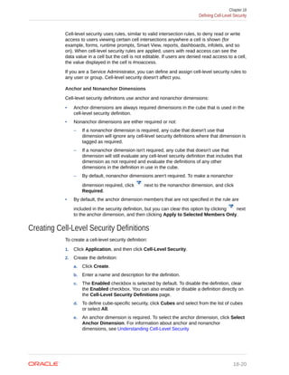 Cell-level security uses rules, similar to valid intersection rules, to deny read or write
access to users viewing certain cell intersections anywhere a cell is shown (for
example, forms, runtime prompts, Smart View, reports, dashboards, infolets, and so
on). When cell-level security rules are applied, users with read access can see the
data value in a cell but the cell is not editable. If users are denied read access to a cell,
the value displayed in the cell is #noaccess.
If you are a Service Administrator, you can define and assign cell-level security rules to
any user or group. Cell-level security doesn't affect you.
Anchor and Nonanchor Dimensions
Cell-level security definitions use anchor and nonanchor dimensions:
• Anchor dimensions are always required dimensions in the cube that is used in the
cell-level security definition.
• Nonanchor dimensions are either required or not:
– If a nonanchor dimension is required, any cube that doesn't use that
dimension will ignore any cell-level security definitions where that dimension is
tagged as required.
– If a nonanchor dimension isn't required, any cube that doesn't use that
dimension will still evaluate any cell-level security definition that includes that
dimension as not required and evaluate the definitions of any other
dimensions in the definition in use in the cube.
– By default, nonanchor dimensions aren't required. To make a nonanchor
dimension required, click next to the nonanchor dimension, and click
Required.
• By default, the anchor dimension members that are not specified in the rule are
included in the security definition, but you can clear this option by clicking next
to the anchor dimension, and then clicking Apply to Selected Members Only.
Creating Cell-Level Security Definitions
To create a cell-level security definition:
1. Click Application, and then click Cell-Level Security.
2. Create the definition:
a. Click Create.
b. Enter a name and description for the definition.
c. The Enabled checkbox is selected by default. To disable the definition, clear
the Enabled checkbox. You can also enable or disable a definition directly on
the Cell-Level Security Definitions page.
d. To define cube-specific security, click Cubes and select from the list of cubes
or select All.
e. An anchor dimension is required. To select the anchor dimension, click Select
Anchor Dimension. For information about anchor and nonanchor
dimensions, see Understanding Cell-Level Security
Chapter 18
Defining Cell-Level Security
18-20
 