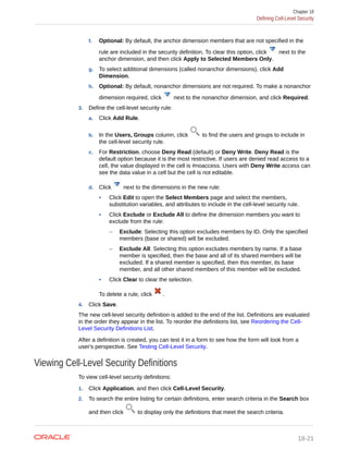 f. Optional: By default, the anchor dimension members that are not specified in the
rule are included in the security definition. To clear this option, click next to the
anchor dimension, and then click Apply to Selected Members Only.
g. To select additional dimensions (called nonanchor dimensions), click Add
Dimension.
h. Optional: By default, nonanchor dimensions are not required. To make a nonanchor
dimension required, click next to the nonanchor dimension, and click Required.
3. Define the cell-level security rule:
a. Click Add Rule.
b. In the Users, Groups column, click to find the users and groups to include in
the cell-level security rule.
c. For Restriction, choose Deny Read (default) or Deny Write. Deny Read is the
default option because it is the most restrictive. If users are denied read access to a
cell, the value displayed in the cell is #noaccess. Users with Deny Write access can
see the data value in a cell but the cell is not editable.
d. Click next to the dimensions in the new rule:
• Click Edit to open the Select Members page and select the members,
substitution variables, and attributes to include in the cell-level security rule.
• Click Exclude or Exclude All to define the dimension members you want to
exclude from the rule:
– Exclude: Selecting this option excludes members by ID. Only the specified
members (base or shared) will be excluded.
– Exclude All: Selecting this option excludes members by name. If a base
member is specified, then the base and all of its shared members will be
excluded. If a shared member is specified, then this member, its base
member, and all other shared members of this member will be excluded.
• Click Clear to clear the selection.
To delete a rule, click .
4. Click Save.
The new cell-level security definition is added to the end of the list. Definitions are evaluated
in the order they appear in the list. To reorder the definitions list, see Reordering the Cell-
Level Security Definitions List.
After a definition is created, you can test it in a form to see how the form will look from a
user's perspective. See Testing Cell-Level Security.
Viewing Cell-Level Security Definitions
To view cell-level security definitions:
1. Click Application, and then click Cell-Level Security.
2. To search the entire listing for certain definitions, enter search criteria in the Search box
and then click to display only the definitions that meet the search criteria.
Chapter 18
Defining Cell-Level Security
18-21
 