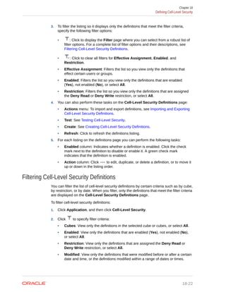3. To filter the listing so it displays only the definitions that meet the filter criteria,
specify the following filter options:
• : Click to display the Filter page where you can select from a robust list of
filter options. For a complete list of filter options and their descriptions, see
Filtering Cell-Level Security Definitions.
• : Click to clear all filters for Effective Assignment, Enabled, and
Restriction.
• Effective Assignment: Filters the list so you view only the definitions that
effect certain users or groups.
• Enabled: Filters the list so you view only the definitions that are enabled
(Yes), not enabled (No), or select All.
• Restriction: Filters the list so you view only the definitions that are assigned
the Deny Read or Deny Write restriction, or select All.
4. You can also perform these tasks on the Cell-Level Security Definitions page:
• Actions menu: To import and export definitions, see Importing and Exporting
Cell-Level Security Definitions.
• Test: See Testing Cell-Level Security.
• Create: See Creating Cell-Level Security Definitions.
• Refresh: Click to refresh the definitions listing.
5. For each listing on the definitions page you can perform the following tasks:
• Enabled column: Indicates whether a definition is enabled. Click the check
mark next to the definition to disable or enable it. A green check mark
indicates that the definition is enabled.
• Action column: Click to edit, duplicate, or delete a definition, or to move it
up or down in the listing order.
Filtering Cell-Level Security Definitions
You can filter the list of cell-level security definitions by certain criteria such as by cube,
by restriction, or by date. When you filter, only the definitions that meet the filter criteria
are displayed on the Cell-Level Security Definitions page.
To filter cell-level security definitions:
1. Click Application, and then click Cell-Level Security.
2. Click to specify filter criteria:
• Cubes: View only the definitions in the selected cube or cubes, or select All.
• Enabled: View only the definitions that are enabled (Yes), not enabled (No),
or select All.
• Restriction: View only the definitions that are assigned the Deny Read or
Deny Write restriction, or select All.
• Modified: View only the definitions that were modified before or after a certain
date and time, or the definitions modified within a range of dates or times.
Chapter 18
Defining Cell-Level Security
18-22
 