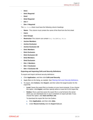 • Dim1
• Dim1 Required
• Dim2
• Dim2 Required
• Dim X
• Dim X Required
The Sub Rules sheet must have the following column headings:
• Name - This column must contain the name of the Rule from the first sheet
• Users
• User Groups
• Restriction This column can contain Deny Read or Deny Write
• Anchor Members
• Anchor Exclusion
• Anchor Exclusion All
• Dim1 Members
• Dim1 Exclusion
• Dim1 Exclusion All
• Dim2 Members
• Dim2 Exclusion
• Dim X Members
• Dim X Exclusion
• Dim X Exclusion All
Exporting and Importing Cell-Level Security Definitions
To export and import cell-level security definitions:
1. Click Application, and then click Cell-Level Security.
2. Apply filters to the listing, as needed. See Filtering Cell-Level Security Definitions.
3. To export, click Actions, then Export, and then select the target location for the
export file:
• Local: Saves the export file to a location on your local computer. If you choose
this option, click Export, and then specify where to save the XLSX export file.
• Outbox: Runs a job that saves the export file in a zip format to the server
which you can download now or use to schedule an export job later. If you
choose this option, click Save and Run Job.
To download the export file from the Outbox:
a. Click Application, and then click Jobs.
b. Under Recent Activity click the Export CLS job.
Chapter 18
Defining Cell-Level Security
18-24
 