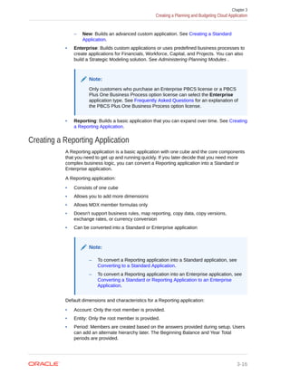 – New: Builds an advanced custom application. See Creating a Standard
Application.
• Enterprise: Builds custom applications or uses predefined business processes to
create applications for Financials, Workforce, Capital, and Projects. You can also
build a Strategic Modeling solution. See Administering Planning Modules .
Note:
Only customers who purchase an Enterprise PBCS license or a PBCS
Plus One Business Process option license can select the Enterprise
application type. See Frequently Asked Questions for an explanation of
the PBCS Plus One Business Process option license.
• Reporting: Builds a basic application that you can expand over time. See Creating
a Reporting Application.
Creating a Reporting Application
A Reporting application is a basic application with one cube and the core components
that you need to get up and running quickly. If you later decide that you need more
complex business logic, you can convert a Reporting application into a Standard or
Enterprise application.
A Reporting application:
• Consists of one cube
• Allows you to add more dimensions
• Allows MDX member formulas only
• Doesn't support business rules, map reporting, copy data, copy versions,
exchange rates, or currency conversion
• Can be converted into a Standard or Enterprise application
Note:
– To convert a Reporting application into a Standard application, see
Converting to a Standard Application.
– To convert a Reporting application into an Enterprise application, see
Converting a Standard or Reporting Application to an Enterprise
Application.
Default dimensions and characteristics for a Reporting application:
• Account: Only the root member is provided.
• Entity: Only the root member is provided.
• Period: Members are created based on the answers provided during setup. Users
can add an alternate hierarchy later. The Beginning Balance and Year Total
periods are provided.
Chapter 3
Creating a Planning and Budgeting Cloud Application
3-16
 