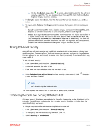 c. On the Job Details page, click to select a download location for the cell-level
security export file. You can also download the export file from the Inbox/Outbox
Explorer for your business process.
4. If editing the export file in Excel, note that the Excel file has two sheets: Rules and Sub
Rules.
5. To import, click Actions, then Import, and then select the location of the import source
file:
• Local: Loads the import file from a location on your computer. For Source File, click
Browse to select the import file on your computer, and then click Import.
• Inbox: Runs a job that loads the import file from the server. The import file must be in
a zip file format. Enter the name of the file in Source File, click Save and Run Job,
and then specify the Name and Error File on the Save as Job dialog. The error file
provides information about the definitions that were not imported. You can download
the error file from the Inbox/Outbox Explorer for your business process.
Testing Cell-Level Security
After defining cell-level security and enabling it, you can test it to see what an effected user
would see when they view a form. Testing ensures that users are seeing only the cell values
they are allowed to see and nobody is seeing more than they should. To test a definition, you
must enable it.
To test cell-level security:
1. Click Application, and then click Cell-Level Security.
2. Enable the definition you want to test.
3. Click Test, and then select the form that you want to test.
4. In the Select or Enter a User Name text box, specify a user name or click to select
a user, and then click OK.
Note:
You can test only one user at a time.
The form displays the user access to each cell as Read, Write, or None.
Reordering the Cell-Level Security Definitions List
Cell-level security definitions are evaluated in the order they appear on the definitions list; for
example, the application evaluates the first cell-level security definition in the list, then the
second definition, and so on.
To change the position of a cell-level security definition in the list:
1. Click Application, and then click Cell-Level Security.
2. To the right of the cell-level security definition, click .
3. Select Move Up or Move Down.
Chapter 18
Defining Cell-Level Security
18-25
 