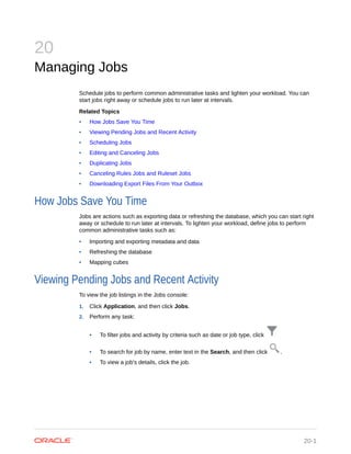 20
Managing Jobs
Schedule jobs to perform common administrative tasks and lighten your workload. You can
start jobs right away or schedule jobs to run later at intervals.
Related Topics
• How Jobs Save You Time
• Viewing Pending Jobs and Recent Activity
• Scheduling Jobs
• Editing and Canceling Jobs
• Duplicating Jobs
• Canceling Rules Jobs and Ruleset Jobs
• Downloading Export Files From Your Outbox
How Jobs Save You Time
Jobs are actions such as exporting data or refreshing the database, which you can start right
away or schedule to run later at intervals. To lighten your workload, define jobs to perform
common administrative tasks such as:
• Importing and exporting metadata and data
• Refreshing the database
• Mapping cubes
Viewing Pending Jobs and Recent Activity
To view the job listings in the Jobs console:
1. Click Application, and then click Jobs.
2. Perform any task:
• To filter jobs and activity by criteria such as date or job type, click
• To search for job by name, enter text in the Search, and then click .
• To view a job's details, click the job.
20-1
 