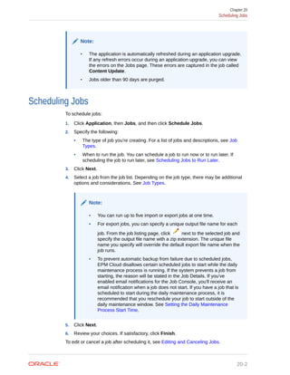 Note:
• The application is automatically refreshed during an application upgrade.
If any refresh errors occur during an application upgrade, you can view
the errors on the Jobs page. These errors are captured in the job called
Content Update.
• Jobs older than 90 days are purged.
Scheduling Jobs
To schedule jobs:
1. Click Application, then Jobs, and then click Schedule Jobs.
2. Specify the following:
• The type of job you're creating. For a list of jobs and descriptions, see Job
Types.
• When to run the job. You can schedule a job to run now or to run later. If
scheduling the job to run later, see Scheduling Jobs to Run Later.
3. Click Next.
4. Select a job from the job list. Depending on the job type, there may be additional
options and considerations. See Job Types.
Note:
• You can run up to five import or export jobs at one time.
• For export jobs, you can specify a unique output file name for each
job. From the job listing page, click next to the selected job and
specify the output file name with a zip extension. The unique file
name you specify will override the default export file name when the
job runs.
• To prevent automatic backup from failure due to scheduled jobs,
EPM Cloud disallows certain scheduled jobs to start while the daily
maintenance process is running. If the system prevents a job from
starting, the reason will be stated in the Job Details. If you've
enabled email notifications for the Job Console, you'll receive an
email notification when a job does not start. If you have a job that is
scheduled to start during the daily maintenance process, it is
recommended that you reschedule your job to start outside of the
daily maintenance window. See Setting the Daily Maintenance
Process Start Time.
5. Click Next.
6. Review your choices. If satisfactory, click Finish.
To edit or cancel a job after scheduling it, see Editing and Canceling Jobs.
Chapter 20
Scheduling Jobs
20-2
 