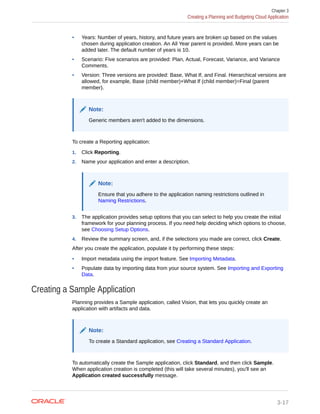 • Years: Number of years, history, and future years are broken up based on the values
chosen during application creation. An All Year parent is provided. More years can be
added later. The default number of years is 10.
• Scenario: Five scenarios are provided: Plan, Actual, Forecast, Variance, and Variance
Comments.
• Version: Three versions are provided: Base, What If, and Final. Hierarchical versions are
allowed, for example, Base (child member)+What If (child member)=Final (parent
member).
Note:
Generic members aren't added to the dimensions.
To create a Reporting application:
1. Click Reporting.
2. Name your application and enter a description.
Note:
Ensure that you adhere to the application naming restrictions outlined in
Naming Restrictions.
3. The application provides setup options that you can select to help you create the initial
framework for your planning process. If you need help deciding which options to choose,
see Choosing Setup Options.
4. Review the summary screen, and, if the selections you made are correct, click Create.
After you create the application, populate it by performing these steps:
• Import metadata using the import feature. See Importing Metadata.
• Populate data by importing data from your source system. See Importing and Exporting
Data.
Creating a Sample Application
Planning provides a Sample application, called Vision, that lets you quickly create an
application with artifacts and data.
Note:
To create a Standard application, see Creating a Standard Application.
To automatically create the Sample application, click Standard, and then click Sample.
When application creation is completed (this will take several minutes), you'll see an
Application created successfully message.
Chapter 3
Creating a Planning and Budgeting Cloud Application
3-17
 