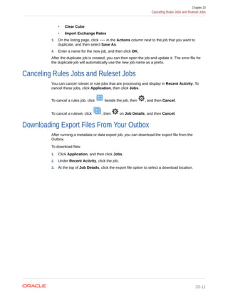 • Clear Cube
• Import Exchange Rates
3. On the listing page, click in the Actions column next to the job that you want to
duplicate, and then select Save As.
4. Enter a name for the new job, and then click OK.
After the duplicate job is created, you can then open the job and update it. The error file for
the duplicate job will automatically use the new job name as a prefix.
Canceling Rules Jobs and Ruleset Jobs
You can cancel ruleset or rule jobs that are processing and display in Recent Activity. To
cancel these jobs, click Application, then click Jobs.
To cancel a rules job, click beside the job, then , and then Cancel.
To cancel a ruleset, click , then on Job Details, and then Cancel.
Downloading Export Files From Your Outbox
After running a metadata or data export job, you can download the export file from the
Outbox.
To download files:
1. Click Application, and then click Jobs.
2. Under Recent Activity, click the job.
3. At the top of Job Details, click the export file option to select a download location.
Chapter 20
Canceling Rules Jobs and Ruleset Jobs
20-11
 