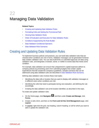 22
Managing Data Validation
Related Topics
• Creating and Updating Data Validation Rules
• Formatting Cells and Setting the Promotional Path
• Viewing Data Validation Rules
• Order of Evaluation and Execution for Data Validation Rules
• Conditions Supported by the Rule Builder
• Data Validation Conditional Operators
• Data Validation Rule Scenarios
Creating and Updating Data Validation Rules
To implement business policies and practices, you can build data validation rules that are
checked when conditions are met in forms. Validation messages can be generated if entered
data violates validation rules. You can also build limits on submitted approval unit data using
validation rules, and designate a reviewer, owner, or notifier to review data that meets some
condition.
For example, data validation can ensure that a department’s capital expenses adhere to
company policies by preventing users from submitting budgets that contain capital
expenditures that fall outside the company’s guidelines. Sample scenarios that can be
addressed using data validation rules are described in Data Validation Rule Scenarios.
Defining data validation rules involves these main tasks:
• Identifying the data cells or location that you want to display with validation messages or
in different colors when conditions are met.
• Identifying the cells that need to participate during rule evaluation, and defining the rule
accordingly.
• Creating the data validation rule at the location identified, as described in this topic.
To create and update validation rules:
1. On the Home page, click Navigator , and then under Create and Manage, click
Forms.
2. Create or edit a form, and then on the Fo