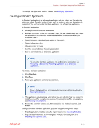 To manage the application after it's created, see Managing Applications.
Creating a Standard Application
A Standard application is an advanced application with two cubes and the option to
add more cubes. Complex business logic, such as business rules and allocations, is
supported. You can't convert a Standard application into a Reporting application.
A Standard application:
• Allows you to add additional dimensions
• Enables sandboxes for the block storage cubes that are created when you create
the application. (You can also enable sandboxes for custom cubes when you
create the cube.)
• Supports custom calendars (up to weeks of the month)
• Supports business rules
• Allows member formulas
• Can't be converted into a Reporting application
• Can be converted into an Enterprise application
Note:
To convert a Standard application into an Enterprise application, see
Converting a Standard or Reporting Application to an Enterprise
Application.
To create a Standard application:
1. Click Standard.
2. Click New.
3. Name your application and enter a description.
Note:
Ensure that you adhere to the application naming restrictions outlined in
Naming Restrictions.
4. The application provides setup options that you can select to help you create the
initial framework for your planning process. For descriptions of the setup options,
see Choosing Setup Options.
5. Review the summary screen, and, if the selections you made are correct, click
Create.
After you create a Standard application, populate it by performing these steps:
• Import application metadata using the import feature. See Importing Metadata.
• Populate application data by importing data from your source system. See
Importing and Exporting Data.
Chapter 3
Creating a Planning and Budgeting Cloud Application
3-18
 