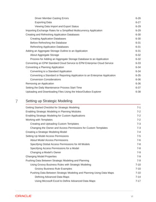 Driver Member Casting Errors 6-26
Exporting Data 6-27
Viewing Data Import and Export Status 6-29
Importing Exchange Rates for a Simplified Multicurrency Application 6-29
Creating and Refreshing Application Databases 6-30
Creating Application Databases 6-30
Before Refreshing the Database 6-31
Refreshing Application Databases 6-31
Adding an Aggregate Storage Outline to an Application 6-31
About Aggregate Storage 6-32
Process for Adding an Aggregate Storage Database to an Application 6-32
Converting an EPM Standard Cloud Service to EPM Enterprise Cloud Service 6-33
Converting a Planning Application 6-34
Converting to a Standard Application 6-34
Converting a Standard or Reporting Application to an Enterprise Application 6-35
Conversion Considerations 6-36
Removing an Application 6-36
Setting the Daily Maintenance Process Start Time 6-37
Uploading and Downloading Files Using the Inbox/Outbox Explorer 6-38
7 Setting up Strategic Modeling
Getting Started Checklist for Strategic Modeling 7-1
Enabling Strategic Modeling in Planning Modules 7-2
Enabling Strategic Modeling for Custom Applications 7-2
Working with Templates 7-2
Creating and Uploading Custom Templates 7-3
Changing the Owner and Access Permissions for Custom Templates 7-3
Creating a Strategic Modeling Model 7-4
Setting Up Model Access Permissions 7-5
About Model Access Permissions 7-6
Specifying Global Access Permissions for All Models 7-8
Specifying Access Permissions for a Model 7-8
Changing a Model's Owner 7-9
Changing Model Properties 7-9
Pushing Data Between Strategic Modeling and Planning 7-9
Using Groovy Business Rules with Strategic Modeling 7-10
Groovy Business Rule Examples 7-10
Pushing Data Between Strategic Modeling and Planning Using Data Maps 7-10
Defining Advanced Data Maps 7-14
Using Microsoft Excel to Define Advanced Data Maps 7-17
vi
 
