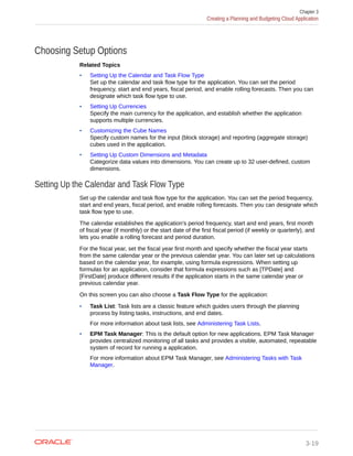 Choosing Setup Options
Related Topics
• Setting Up the Calendar and Task Flow Type
Set up the calendar and task flow type for the application. You can set the period
frequency, start and end years, fiscal period, and enable rolling forecasts. Then you can
designate which task flow type to use.
• Setting Up Currencies
Specify the main currency for the application, and establish whether the application
supports multiple currencies.
• Customizing the Cube Names
Specify custom names for the input (block storage) and reporting (aggregate storage)
cubes used in the application.
• Setting Up Custom Dimensions and Metadata
Categorize data values into dimensions. You can create up to 32 user-defined, custom
dimensions.
Setting Up the Calendar and Task Flow Type
Set up the calendar and task flow type for the application. You can set the period frequency,
start and end years, fiscal period, and enable rolling forecasts. Then you can designate which
task flow type to use.
The calendar establishes the application's period frequency, start and end years, first month
of fiscal year (if monthly) or the start date of the first fiscal period (if weekly or quarterly), and
lets you enable a rolling forecast and period duration.
For the fiscal year, set the fiscal year first month and specify whether the fiscal year starts
from the same calendar year or the previous calendar year. You can later set up calculations
based on the calendar year, for example, using formula expressions. When setting up
formulas for an application, consider that formula expressions such as [TPDate] and
[FirstDate] produce different results if the application starts in the same calendar year or
previous calendar year.
On this screen you can also choose a Task Flow Type for the application:
• Task List: Task lists are a classic feature which guides users through the planning
process by listing tasks, instructions, and end dates.
For more information about task lists, see Administering Task Lists.
• EPM Task Manager: This is the default option for new applications. EPM Task Manager
provides centralized monitoring of all tasks and provides a visible, automated, repeatable
system of record for running a application.
For more information about EPM Task Manager, see Administering Tasks with Task
Manager.
Chapter 3
Creating a Planning and Budgeting Cloud Application
3-19
 