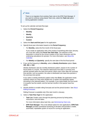 Note:
There is no migration from existing Task Lists to the EPM Task Manager. If
you want to continue using classic Task Lists, select the Task List option
during application creation.
To set up the calendar and task flow type:
1. Select the Period Frequency:
• Monthly
• Weekly
• Quarterly
• Custom
2. Select the Start and End year for the application.
3. Specify fiscal year information based on the Period Frequency:
• For Monthly, select the first month of the fiscal year.
If you create an application with a first month of something other than January,
you must also select the Fiscal Year Start Date. The selection of this
parameter is critical for the correct creation of the Years dimension and the
underlying calculations for periods. For more information, see About the
Calendar.
• For Weekly and Quarterly, specify the start date of the first fiscal period
4. If you set the frequency to Monthly, select a Weekly Distribution option: Even,
445, 454, or 544.
Weekly distribution sets the monthly distribution pattern, based on the number of
fiscal weeks in a month. This selection determines how data in summary time
periods spreads within the base time period. When users enter data into summary
time periods, such as quarters, the value is distributed over base time periods in
the summary time period.
If you select a weekly distribution pattern other than Even, the application treats
quarterly values as if they were divided into 13 weeks and distributes weeks
according to the selected pattern. For example, if you select 5-4-4, the first month
in a quarter has five weeks, and the last two months in the quarter have four
weeks.
5. Decide whether to enable rolling forecasts and set the period duration. See About
Rolling Forecasts.
Rolling Forecast is available only if the start month is January.
6. Select a Task Flow Type for the application:
• Task List: Guides users through the planning process by listing tasks,
instructions, and end dates.
For more information about task lists, see Administering Task Lists.
• EPM Task Manager: This is the default option for new applications. EPM Task
Manager provides centralized monitoring of all tasks and provides a visible,
automated, repeatable system of record for running an application.
Chapter 3
Creating a Planning and Budgeting Cloud Application
3-20
 