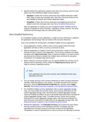 2. Specify whether the application supports more than one currency, and if so, then
select one of the following multiple currency options:
• Standard: Creates the Currency dimension and a hidden dimension called
HSP_Rates to store the exchange rates. See About Standard Multicurrency.
Not available for Module and Custom application types.
• Simplified: Creates the Currency dimension and additional accounts are
added to store the exchange rates. See About Simplified Multicurrency.
After the application is created, you can't change this option. Multiple currency
support is available for level 0 members, regardless of base currency. The same
currencies and exchange rates are used across cubes.
About Simplified Multicurrency
In a Simplified multiple currency application, a single Currency dimension is added to
the application and exchange rates are stored in the Accounts dimension.
Here is the workflow for working with a Simplified multiple currency application:
1. During application creation, select a main currency against which the entire
application will refer to when a currency conversion is done.
2. After the application is created, in the Currency dimension, create a Currency
member for each currency in the application. The Currency members you create
are listed under Input Currencies. Data is entered or loaded in an input currency
and data can be entered or loaded into multiple input currencies for any given
combination; for example Entity and Account.
3. While creating a Currency member, you can specify whether the currency you're
adding is also a reporting currency. Select the Reporting Currency option to
make a currency a reporting currency.
Note:
Each application has one main currency, and is allowed to have many
reporting currencies.
4. You can assign security to the Currency dimension to make Currency dimension
members read-only based on user access. To enable security for the Currency
dimension, click the Edit Dimension Properties tab, and then select Apply
Security. See Editing Dimension Properties in the Simplified Dimension Editor.
5. For simplified multiple currency applications with a custom aggregate storage
cube, you must enable the Account, Period, and Currency dimensions for the
custom aggregate storage cube. All dimensions in default aggregate storage
cubes are enabled by default, but you must enable these dimensions manually for
custom aggregate storage cubes. To enable Account, Period, and Currency
dimensions for custom aggregate storage cubes, edit dimension properties for
each dimension and select to enable them for the aggregate storage cube. See
Editing Dimension Properties in the Simplified Dimension Editor.
6. Refresh the application. The Calculate Currency rule converts the input values
from the current currency to the reporting currencies. Exchange rates are
calculated from the input currency to the main currency of the application.
Triangulation is used to calculate from an input currency to all reporting currencies.
Chapter 3
Creating a Planning and Budgeting Cloud Application
3-22
 
