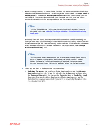7. Enter exchange rate data to the exchange rate form that was automatically created and
seeded during application creation. The exchange rate form is called Exchange Rates to
Main Currency ; for example, Exchange Rates to USD. Enter the exchange rates by
period for all input currencies against the main currency. You must enter the values
across all intersections under which you wish to see the converted data.
Note:
You can also export the Exchange Rate Template to input and load currency
exchange rates. See Importing Exchange Rates for a Simplified Multicurrency
Application.
Exchange rates are stored in the Account dimension and they contain the ending and
average rates used to convert foreign currencies into the main currency. These rates are
in FX Rates-Average and FX Rates-Ending. These rates are locked and can't be deleted.
Users with view permissions can view the rates for the currencies on the Exchange
Rates to Main Currency form.
Note:
You can't move an Account member that is under an Exchange Rates account
out from under Exchange Rates because the Exchange Rates account is
locked. To move an Exchange Rate member out of the Exchange Rates
account, you must delete the member and then re-add it to the new location.
8. There are two ways to view Reporting currency values:
• Calculate Currencies rule on a form: On the data input form, add the Calculate
Currencies business rule. To add this rule, click the Action menu, and then select
the Business Rule option. You can use the Run After Save or Run Before Load
business rule properties. When data is entered for the input currency and the
Calculate Currency rule is executed, the currency is converted and displays in the
reporting currency form.
Chapter 3
Creating a Planning and Budgeting Cloud Application
3-23
 