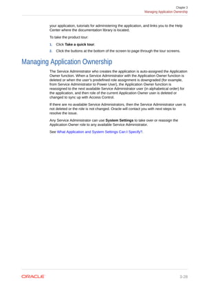 your application, tutorials for administering the application, and links you to the Help
Center where the documentation library is located.
To take the product tour:
1. Click Take a quick tour.
2. Click the buttons at the bottom of the screen to page through the tour screens.
Managing Application Ownership
The Service Administrator who creates the application is auto-assigned the Application
Owner function. When a Service Administrator with the Application Owner function is
deleted or when the user’s predefined role assignment is downgraded (for example,
from Service Administrator to Power User), the Application Owner function is
reassigned to the next available Service Administrator user (in alphabetical order) for
the application, and then role of the current Application Owner user is deleted or
changed to sync up with Access Control.
If there are no available Service Administrators, then the Service Administrator user is
not deleted or the role is not changed. Oracle will contact you with next steps to
resolve the issue.
Any Service Administrator can use System Settings to take over or reassign the
Application Owner role to any available Service Administrator.
See What Application and System Settings Can I Specify?.
Chapter 3
Managing Application Ownership
3-28
 