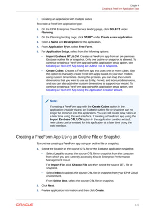 • Creating an application with multiple cubes
To create a FreeForm application type:
1. On the EPM Enterprise Cloud Service landing page, click SELECT under
Planning.
2. On the Planning landing page, click START under Create a new application.
3. Enter a Name and Description for the application.
4. From Application Type, select Free Form.
5. For Application Setup, select from the following options:
• Import Essbase OTL/LCM: Creates a FreeForm app from an on-premises
Essbase outline file or snapshot. Only one outline or snapshot is allowed. To
continue creating a FreeForm app using this application setup option, see
Creating a FreeForm App Using an Outline File or Snapshot.
• Create Cubes: Creates a FreeForm app that uses one or more cubes. Use
this option to manually create FreeForm apps based on your own models
using custom dimensions. During this process, you can map the custom
dimensions that you want to use as Entity, Period, and Account dimensions,
and you can also add other custom dimensions to support your model. To
continue creating a FreeForm app using this application setup option, see
Creating a FreeForm App Using the Application Creation Wizard.
Note:
If creating a FreeForm app with the Create Cubes option in the
application creation wizard, an Essbase outline file or snapshot can no
longer be imported into this application. You can still create new cubes at
a later time using the web interface. If creating a FreeForm app using the
Import Essbase OTL/LCM option in the application creation wizard,
new cubes can be created for this application at a later time using the
web interface.
Creating a FreeForm App Using an Outline File or Snapshot
To continue creating a FreeForm app using an outline file or snapshot:
1. Select the location of the source OTL file or the Essbase application snapshot:
• Select Local to access the source OTL file or snapshot from the computer
from which you are currently accessing Oracle Enterprise Performance
Management Cloud.
For Import File, click Choose File and then select the source OTL file or
snapshot.
• Select Inbox to access the source OTL file or snapshot from your EPM Cloud
environment.
From Select One, select the source OTL file or snapshot.
2. Click Next.
3. Review application information and then click Create.
Chapter 4
Creating a FreeForm Application Type
4-6
 