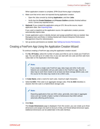 When application creation is complete, EPM Cloud Home page is displayed.
4. Make sure that errors were not reported during application creation.
• Open the Jobs console by clicking Application, and then Jobs
• Verify that the Create Database and Process Outline activities finished without
errors. Correct any reported errors.
5. Optional: If you created the application using an OTL file as the source, import
application data. See Importing Data.
If you used a snapshot as the application source, the application creation process
automatically imports data.
6. Create application users in identity domain and assign predefined roles as needed. See
Managing Users and Roles in Getting Started with Oracle Enterprise Performance
Management Cloud for Administrators .
7. Set up access permissions as needed. See Setting Up Access Permissions.
Creating a FreeForm App Using the Application Creation Wizard
To continue creating a FreeForm app using the application creation wizard:
1. For No. Of Cubes, select the number of cubes you'd like to use to create your FreeForm
app. You can add up to 12 cubes now, or you can start with one cube and then add more
cubes later on the Application Overview page.
Note:
If you create a single cube FreeForm app, data maps and other multi-cube
features are unavailable until you add cubes to the FreeForm app. Also for a
data map to work there needs to be at least one block storage (BSO) cube, and
the source for the data map needs to be a BSO cube.
2. In Cube Name, enter a name for each cube, maximum eight characters.
3. Select Is ASO, if the cube is an aggregate storage cube. If the Is ASO checkbox is
cleared, then the cube is a Hybrid block storage cube.
Note:
Reporting applications that use ASO cubes, generally, store data in aggregate
views and can handle a higher number of dimensions than BSO without
adversely affecting performance.
4. Click Next.
The Create Dimensions page is displayed. From this screen, you can create up to three
dimensions and assign one each to Account, Entity, and Period default dimension types.
Additional dimensions can be added later in the web interface.
Chapter 4
Creating a FreeForm Application Type
4-7
 