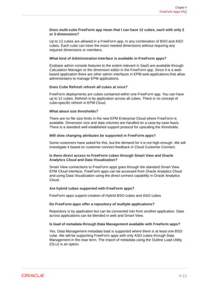 Does multi-cube FreeForm app mean that I can have 12 cubes, each with only 2
or 3 dimensions?
Up to 12 cubes are allowed in a FreeForm app, in any combination of BSO and ASO
cubes. Each cube can have the exact needed dimensions without requiring any
required dimensions or members.
What kind of Administration Interface is available in FreeForm apps?
Essbase admin console features to the extent relevant in SaaS are available through
Calculation Manager or the dimension editor in the FreeForm app. Since it is a web-
based application there are other admin interfaces in EPM web applications that allow
administrators to manage EPM applications.
Does Cube Refresh refresh all cubes at once?
FreeForm deployments are cubes contained within one FreeForm app. You can have
up to 12 cubes. Refresh is by application across all cubes. There is no concept of
cube-specific refresh in EPM Cloud.
What about size thresholds?
There are no file size limits in the new EPM Enterprise Cloud where FreeForm is
available. Dimension size and data volumes are handled on a case-by-case basis.
There is a standard well established support protocol for upscaling the thresholds.
Will slow changing attributes be supported in FreeForm apps?
Some customers have asked for this, but the demand for it is not high enough. We will
investigate it based on customer connect feedback in Cloud Customer Connect.
Is there direct access to FreeForm cubes through Smart View and Oracle
Analytics Cloud and Data Visualization?
Smart View connections to FreeForm apps goes through the standard Smart View
EPM Cloud interface. FreeForm apps can be accessed from Oracle Analytics Cloud
and using Data Visualization using the direct connect capability in Oracle Analytics
Cloud.
Are hybrid cubes supported with FreeForm apps?
FreeForm apps support creation of Hybrid BSO cubes and ASO cubes
Do FreeForm apps offer a repository of multiple applications?
Repository is by application but can be connected into from another application. Data
across applications can be blended in web and Smart View.
Is load of metadata through Data Management available with Freeform apps?
Yes. Data Management metadata load is supported where there is at least one BSO
cube. We will be supporting FreeForm apps with only ASO cubes through Data
Management in the near term. The import of metadata using the Outline Load Utility
(OLU) is an option.
Chapter 4
FreeForm Apps FAQ
4-12
 