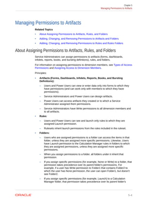 Managing Permissions to Artifacts
Related Topics
• About Assigning Permissions to Artifacts, Rules, and Folders
• Adding, Changing, and Removing Permissions to Artifacts and Folders
• Adding, Changing, and Removing Permissions to Rules and Rules Folders
About Assigning Permissions to Artifacts, Rules, and Folders
Service Administrators can assign permissions to artifacts (forms, dashboards,
infolets, reports, books, and bursting definitions), rules, and folders.
For information on assigning permissions to dimension members, see Types of Access
Permissions and Assigning Access to Dimension Members.
Principles:
• Artifacts (Forms, Dashboards, Infolets, Reports, Books, and Bursting
Definitions):
– Users and Power Users can view or enter data only into forms to which they
have permissions (and can work only with members to which they have
permissions).
– Service Administrators and Power Users can design artifacts.
– Power Users can access artifacts they created or to which a Service
Administrator assigned them permissions.
– Service Administrators have Write permissions to all dimension members and
to all artifacts.
• Rules:
– Users and Power Users can see and launch only rules to which they are
assigned Launch permission.
– Rulesets inherit launch permissions from the rules included in the ruleset.
• Folders:
– Users who are assigned permissions to a folder can access the items in that
folder, unless they are assigned more specific permissions. Likewise, Users
have Launch permission to the Calculation Manager rules in folders to which
they are assigned permissions, unless they are assigned more specific
permissions.
– When you assign permissions to a folder, all folders under it inherit that
permission.
– If you assign specific permissions (for example, None or Write) to a folder, that
permission takes precedence over its parent folder's permissions. For
example, if a user has Write permission to Folder1 that contains Folder2 to
which the user has None permission, the user can open Folder1, but doesn't
see Folder2.
– If you assign specific permissions (for example, Launch) to a Calculation
Manager folder, that permission takes precedence over its parent folder's
Chapter 5
Managing Permissions to Artifacts
5-4
 