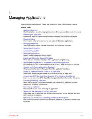 6
Managing Applications
View and manage applications, cubes, and dimensions using the application console.
Related Topics
• Application Overview
Start here to learn about managing applications, dimensions, and dimension members.
• Refreshing the Application
Refresh the application whenever you make changes to the application structure.
• Managing Cubes
Use the cube editor to let you view or add cubes for Standard applications.
• Managing Dimensions
Start here to learn how to manage dimensions and dimension members.
• Setting User Preferences
• Administering Variables
• Viewing Activity Reports
Monitor user activities with activity reports.
• Importing and Exporting Data and Metadata
Move data and metadata in and out of the application using Planning .
• Importing Exchange Rates for a Simplified Multicurrency Application
Import exchange rates for a simplified multiple currency application using a template.
• Creating and Refreshing Application Databases
Things you need to know before you refresh the application database.
• Adding an Aggregate Storage Outline to an Application
Understand what aggregate storage is and how to use it in an application.
• Converting an EPM Standard Cloud Service to EPM Enterprise Cloud Service
Learn how to convert an EPM Cloud Service application from Standard to Enterprise.
• Converting a Planning Application
Learn how to convert Planning applications from Reporting to Standard, and from
Standard or Reporting to Enterprise.
• Removing an Application
Proceed with caution when removing an application.
• Setting the Daily Maintenance Process Start Time
Understand how to determine and set the most convenient time to start the hour-long
daily maintenance process.
• Uploading and Downloading Files Using the Inbox/Outbox Explorer
Use the Inbox/Outbox Explorer to upload files to the server or download them to your
computer.
6-1
 