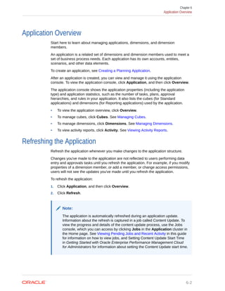 Application Overview
Start here to learn about managing applications, dimensions, and dimension
members.
An application is a related set of dimensions and dimension members used to meet a
set of business process needs. Each application has its own accounts, entities,
scenarios, and other data elements.
To create an application, see Creating a Planning Application.
After an application is created, you can view and manage it using the application
console. To view the application console, click Application, and then click Overview.
The application console shows the application properties (including the application
type) and application statistics, such as the number of tasks, plans, approval
hierarchies, and rules in your application. It also lists the cubes (for Standard
applications) and dimensions (for Reporting applications) used by the application.
• To view the application overview, click Overview.
• To manage cubes, click Cubes. See Managing Cubes.
• To manage dimensions, click Dimensions. See Managing Dimensions.
• To view activity reports, click Activity. See Viewing Activity Reports.
Refreshing the Application
Refresh the application whenever you make changes to the application structure.
Changes you've made to the application are not reflected to users performing data
entry and approvals tasks until you refresh the application. For example, if you modify
properties of a dimension member, or add a member, or change access permissions,
users will not see the updates you've made until you refresh the application.
To refresh the application:
1. Click Application, and then click Overview.
2. Click Refresh.
Note:
The application is automatically refreshed during an application update.
Information about the refresh is captured in a job called Content Update. To
view the progress and details of the content update process, use the Jobs
console, which you can access by clicking Jobs in the Application cluster in
the Home page. See Viewing Pending Jobs and Recent Activity in this guide
for information on how to view jobs, and Setting Content Update Start Time
in Getting Started with Oracle Enterprise Performance Management Cloud
for Administrators for information about setting the Content Update start time.
Chapter 6
Application Overview
6-2
 