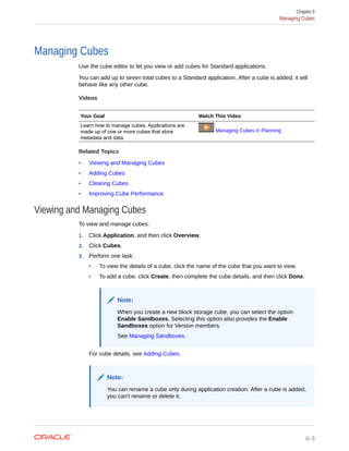 Managing Cubes
Use the cube editor to let you view or add cubes for Standard applications.
You can add up to seven total cubes to a Standard application. After a cube is added, it will
behave like any other cube.
Videos
Your Goal Watch This Video
Learn how to manage cubes. Applications are
made up of one or more cubes that store
metadata and data.
Managing Cubes in Planning
Related Topics
• Viewing and Managing Cubes
• Adding Cubes
• Clearing Cubes
• Improving Cube Performance
Viewing and Managing Cubes
To view and manage cubes:
1. Click Application, and then click Overview.
2. Click Cubes.
3. Perform one task:
• To view the details of a cube, click the name of the cube that you want to view.
• To add a cube, click Create, then complete the cube details, and then click Done.
Note:
When you create a new block storage cube, you can select the option
Enable Sandboxes. Selecting this option also provides the Enable
Sandboxes option for Version members.
See Managing Sandboxes.
For cube details, see Adding Cubes.
Note:
You can rename a cube only during application creation. After a cube is added,
you can't rename or delete it.
Chapter 6
Managing Cubes
6-3
 