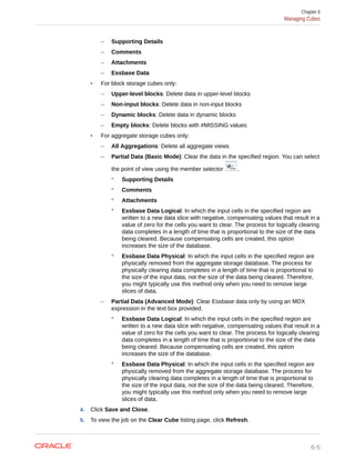 – Supporting Details
– Comments
– Attachments
– Essbase Data
• For block storage cubes only:
– Upper-level blocks: Delete data in upper-level blocks
– Non-input blocks: Delete data in non-input blocks
– Dynamic blocks: Delete data in dynamic blocks
– Empty blocks: Delete blocks with #MISSING values
• For aggregate storage cubes only:
– All Aggregations: Delete all aggregate views
– Partial Data (Basic Mode): Clear the data in the specified region. You can select
the point of view using the member selector .
* Supporting Details
* Comments
* Attachments
* Essbase Data Logical: In which the input cells in the specified region are
written to a new data slice with negative, compensating values that result in a
value of zero for the cells you want to clear. The process for logically clearing
data completes in a length of time that is proportional to the size of the data
being cleared. Because compensating cells are created, this option
increases the size of the database.
* Essbase Data Physical: In which the input cells in the specified region are
physically removed from the aggregate storage database. The process for
physically clearing data completes in a length of time that is proportional to
the size of the input data, not the size of the data being cleared. Therefore,
you might typically use this method only when you need to remove large
slices of data.
– Partial Data (Advanced Mode): Clear Essbase data only by using an MDX
expression in the text box provided.
* Essbase Data Logical: In which the input cells in the specified region are
written to a new data slice with negative, compensating values that result in a
value of zero for the cells you want to clear. The process for logically clearing
data completes in a length of time that is proportional to the size of the data
being cleared. Because compensating cells are created, this option
increases the size of the database.
* Essbase Data Physical: In which the input cells in the specified region are
physically removed from the aggregate storage database. The process for
physically clearing data completes in a length of time that is proportional to
the size of the input data, not the size of the data being cleared. Therefore,
you might typically use this method only when you need to remove large
slices of data.
4. Click Save and Close.
5. To view the job on the Clear Cube listing page, click Refresh.
Chapter 6
Managing Cubes
6-5
 