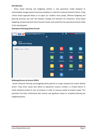 www.bispsolutions.com Page 2
Introduction
Driver based planning and budgeting solution is new generation model designed to
accommodate changes based on business conditions i.e internal or external economic factors. Using
a driver based approach allows us to adjust our numbers more quickly. Effective budgeting and
planning processes pay vital role between strategy and execution for enterprises. Driver-based
budgeting and planning drive future financial results constructed from key operational activity linked
to the operating plan.
Enterprise Planning Home Screen
Defining Drivers in Oracle EPBCS
Oracle Enterprise Planning and budgeting facility planners to assign standard and custom defined
drivers. These driver values later define to adjustment revenue numbers, i.e Product Return %
entails defective product % over all products in order to measure quality of product supply. This
parameter has direct relationship with revenue and significant impact on complete planning and
budgeting process.
 