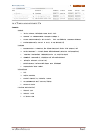 www.bispsolutions.com Page 6
List of Drivers, Assumptions and KPIs
Financials
Revenue
a. Service Revenue (i.e Services Hours, Service Rate)
b. Revenue KPIs (i.e Revenue Per Employee%, Margin %)
c. Income Statement KPIs (i.e Net Income%, Sales and Marketing Expenses to Revenue)
d. Product Revenue (i.e Discount %, Return %, Avg Selling Price)
Expenses
a. Compensation (i.e Headcount, Avg Salary, Overtime %, Bonus % Car Allowance %)
b. Facility Expenses ( i.e Utility %, Repair & Maintenance % ansd Cost Per Square Foot).
c. Travel and Entertainment (i.e Avg Airfare Per Trip, Hotel Per Night)
d. Marketing (i.e Number of campaigns, Cost per Advertisement)
e. Selling (i.e Sales Calls, Cost Per Call)
f. Outside Services (i.e Temp Help Hours, Temp Help Rate)
g. Any other KPIs being tracked.
Balance Sheet
a. DSO
b. Days in Inventory
c. Prepaid Expenses % of Operating Expense
d. Accrued Expenses % of Operating Expense
e. Return on Equity
Cash Flow Accounts (KPIs)
a. Discount Rate
b. Discount Factor
c. PV of Cash Flow
 