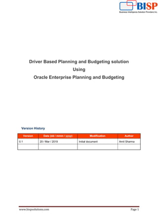 www.bispsolutions.com Page 1
Driver Based Planning and Budgeting solution
Using
Oracle Enterprise Planning and Budgeting
Version History
Version Date (dd / mmm / yyyy) Modification Author
0.1 20 / Mar / 2019 Initial document Amit Sharma
 