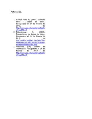 Referencias.



   1. Camps Paré, R. (2005). Software
      libre    –    Bases    de    datos.
      Recuperado el 21 de febrero de
      2012,                            de
      http://www.uoc.edu/masters/oficiale
      s/img/913.pdf
   2. Silberschatz,       A.      (2002).
      Fundamentos de bases de datos.
      Recuperado el 21 de febrero de
      2012,                            de
      http://search.4shared.com/postDow
      nload/6PFyUOBd/UNEDFundamen
      tosdebasesdedatosS.html
   3. Wikipedia. (s.f.). Sistema de
      información. Recuperado el 21 de
      febrero       de      2012,      de
      http://www.uoc.edu/masters/oficiale
      s/img/913.pdf
 