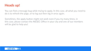 Heads ?up!
You ?can ??nd ?a ?message ?bug ?while ?trying ?to ?apply. ?In ?this ?case, ?all ?what ?you ?need ?to ?
do ?is ?to ?refresh ?the ?page, ?or ?to ?log ?out ?then ?log ?in ?once ?again. ? ?
Some(mes, ?the ?apply ?buon ?might ?not ?work ?even ?if ?you ?try ?many ?(mes, ?in ?
this ?case, ?please ?contact ?the ?AIESEC ?O?ce ?in ?your ?city ?and ?one ?of ?our ?members ?
will ?be ?glad ?to ?help ?you!
 