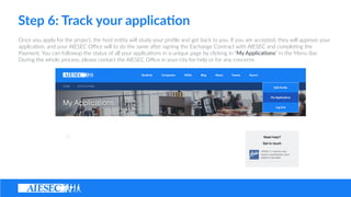 Step ?6: ?Track ?your ?applica4on
Once ?you ?apply ?for ?the ?project, ?the ?host ?en(ty ?will ?study ?your ?pro?le ?and ?get ?back ?to ?you. ?If ?you ?are ?accepted, ?they ?will ?approve ?your ?
applica(on, ?and ?your ?AIESEC ?O?ce ?will ?to ?do ?the ?same ?aSer ?signing ?the ?Exchange ?Contract ?with ?AIESEC ?and ?comple(ng ?the ?
Payment. ?You ?can ?followup ?the ?status ?of ?all ?your ?applica(ons ?in ?a ?unique ?page ?by ?clicking ?in ?My ?Applica8ons ?in ?the ?Menu ?Bar. ?
During ?the ?whole ?process, ?please ?contact ?the ?AIESEC ?O?ce ?in ?your ?city ?for ?help ?or ?for ?any ?concerns.
 
